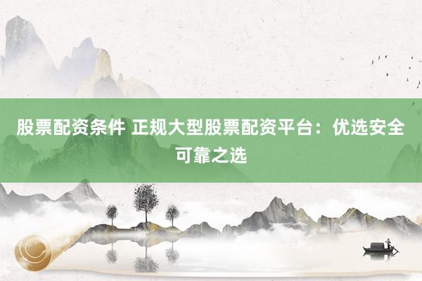股票配资条件 正规大型股票配资平台：优选安全可靠之选