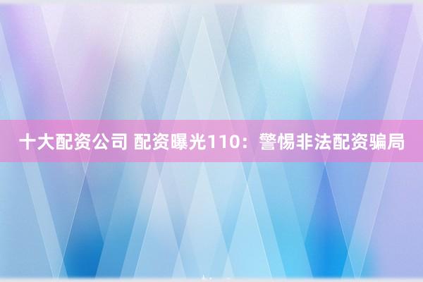 十大配资公司 配资曝光110：警惕非法配资骗局